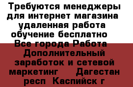 Требуются менеджеры для интернет магазина, удаленная работа, обучение бесплатно, - Все города Работа » Дополнительный заработок и сетевой маркетинг   . Дагестан респ.,Каспийск г.